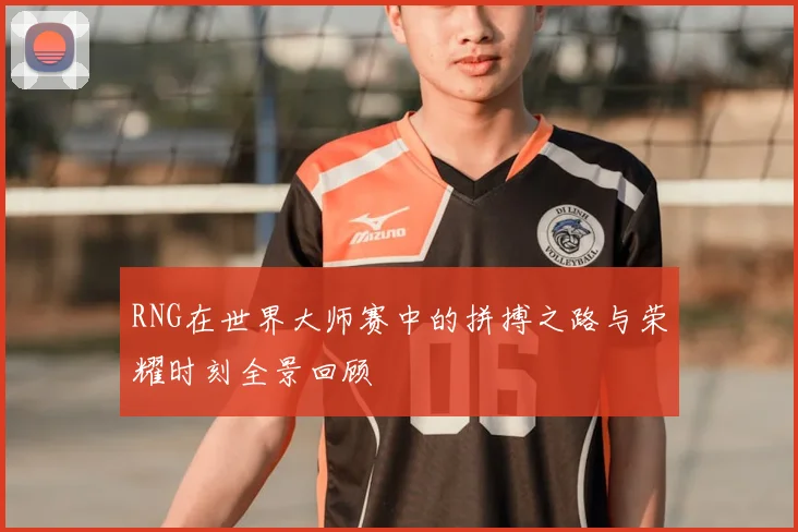 RNG在世界大师赛中的拼搏之路与荣耀时刻全景回顾