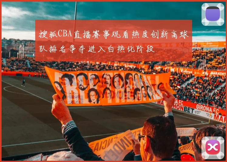 搜狐CBA直播赛事观看热度创新高球队排名争夺进入白热化阶段