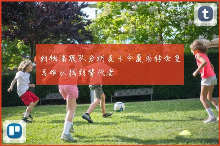 利物浦跟队分析麦卡今夏或转会皇马难以找到替代者