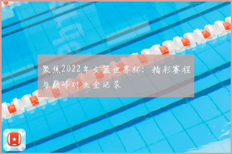 聚焦2022年女篮世界杯：精彩赛程与巅峰对决全记录