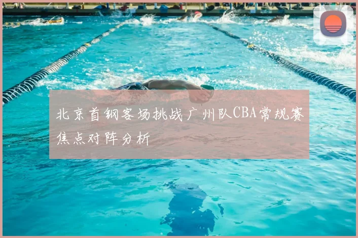 北京首钢客场挑战广州队CBA常规赛焦点对阵分析