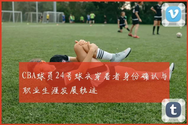 CBA球员24号球衣穿着者身份确认与职业生涯发展轨迹