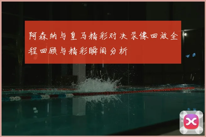 阿森纳与皇马精彩对决录像回放全程回顾与精彩瞬间分析