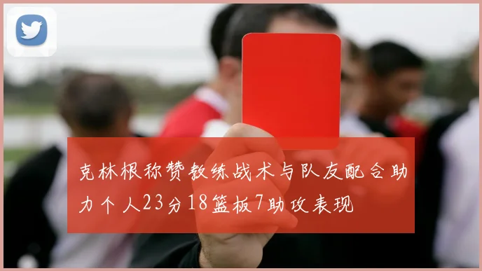 克林根称赞教练战术与队友配合助力个人23分18篮板7助攻表现