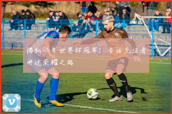 揭秘06年世界杯冠军：专访见证者讲述荣耀之路
