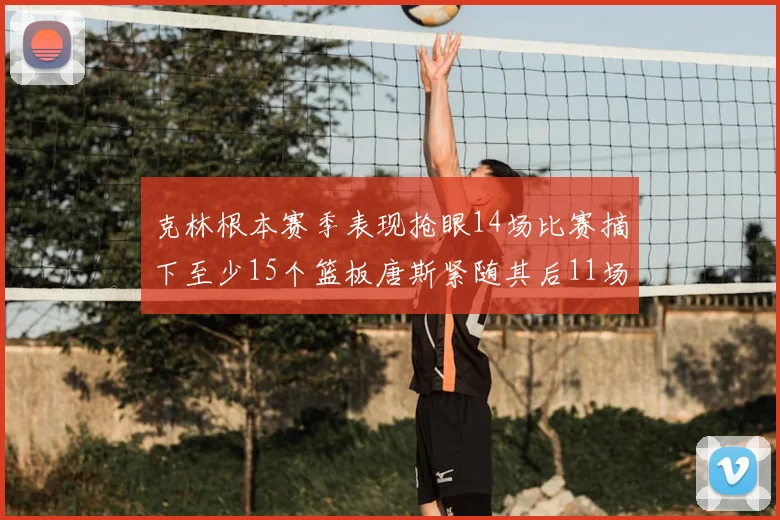 克林根本赛季表现抢眼14场比赛摘下至少15个篮板唐斯紧随其后11场精彩表现