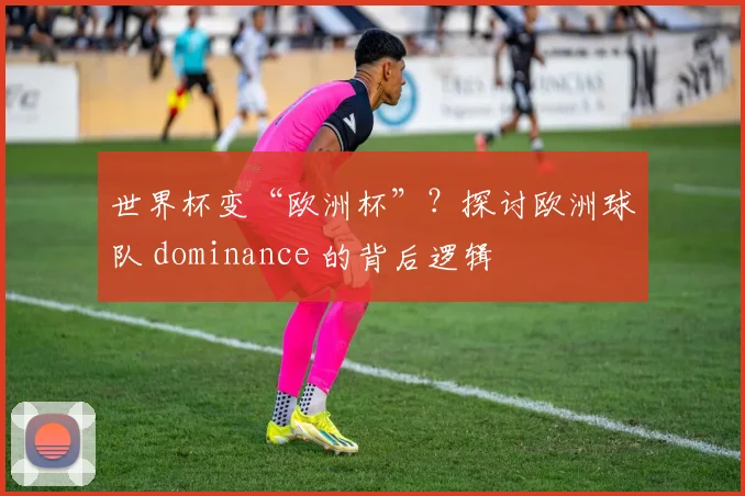 世界杯变“欧洲杯”？探讨欧洲球队 dominance 的背后逻辑
