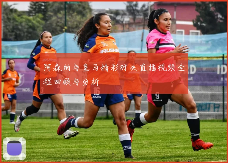阿森纳与皇马精彩对决直播视频全程回顾与分析