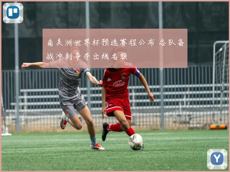 南美洲世界杯预选赛程公布 各队备战冲刺争夺出线名额