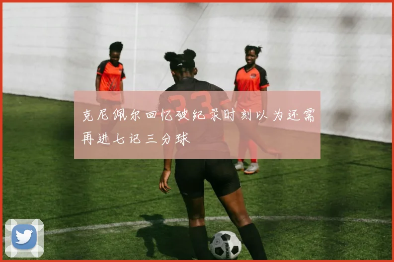 克尼佩尔回忆破纪录时刻以为还需再进七记三分球
