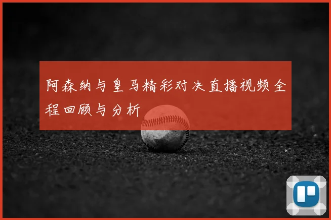 阿森纳与皇马精彩对决直播视频全程回顾与分析