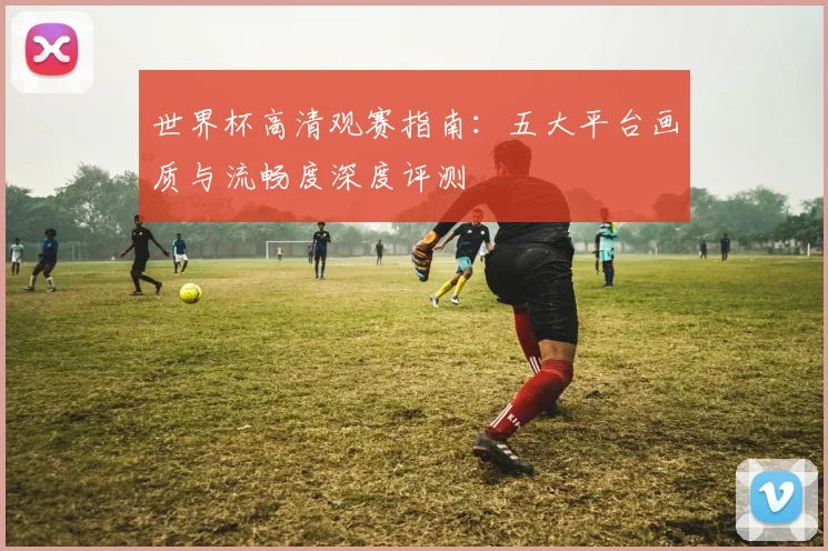 世界杯高清观赛指南：五大平台画质与流畅度深度评测