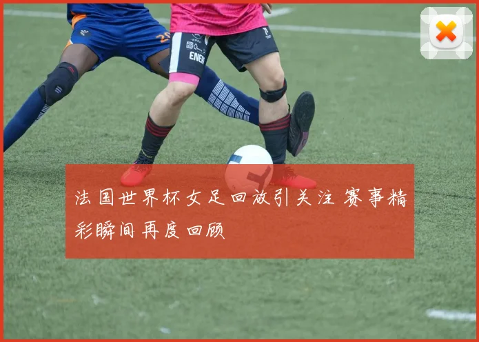 法国世界杯女足回放引关注 赛事精彩瞬间再度回顾
