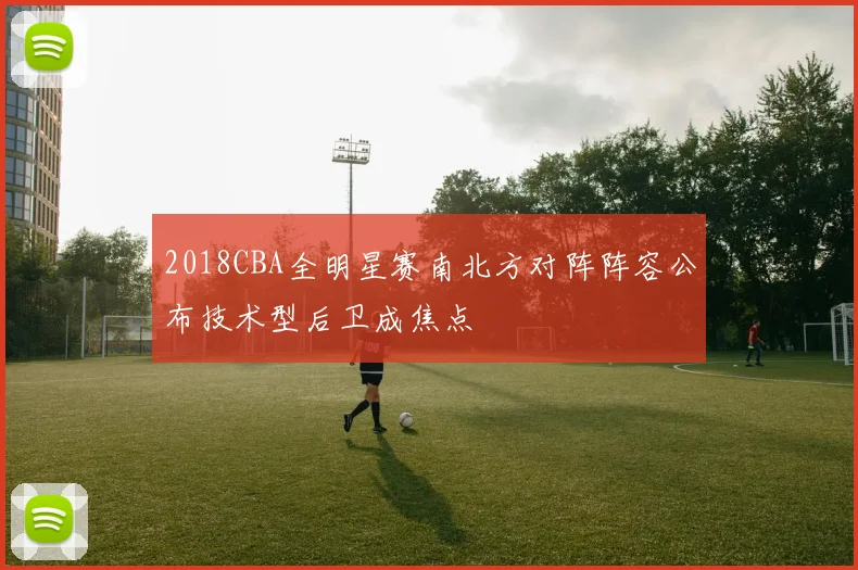 2018CBA全明星赛南北方对阵阵容公布技术型后卫成焦点