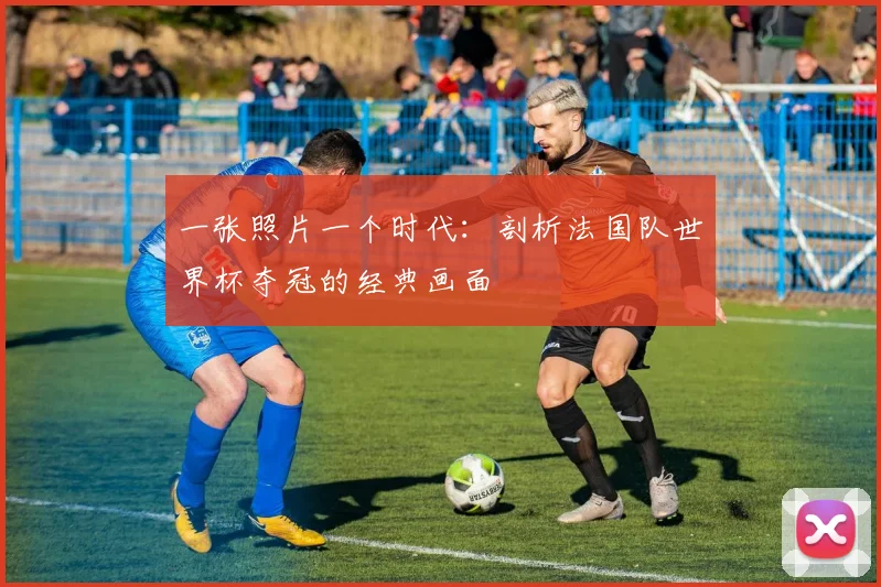 一张照片一个时代：剖析法国队世界杯夺冠的经典画面