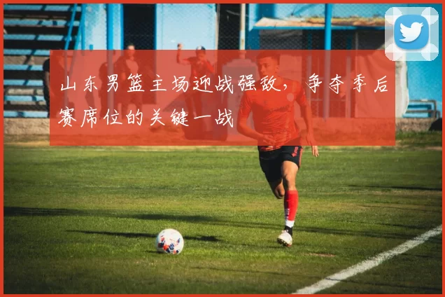 山东男篮主场迎战强敌，争夺季后赛席位的关键一战