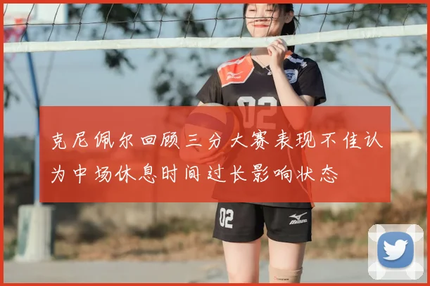 克尼佩尔回顾三分大赛表现不佳认为中场休息时间过长影响状态