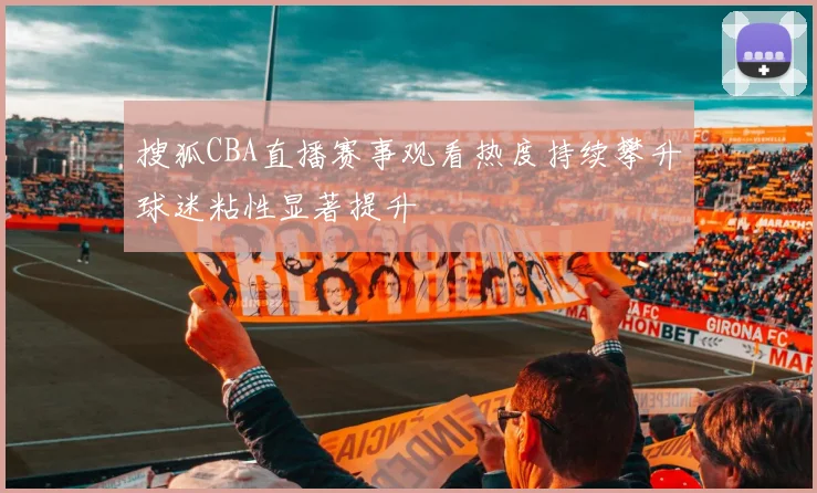搜狐CBA直播赛事观看热度持续攀升球迷粘性显著提升
