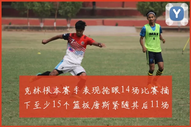 克林根本赛季表现抢眼14场比赛摘下至少15个篮板唐斯紧随其后11场精彩表现