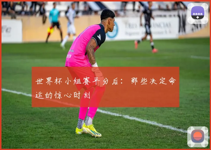 世界杯小组赛平分后：那些决定命运的惊心时刻
