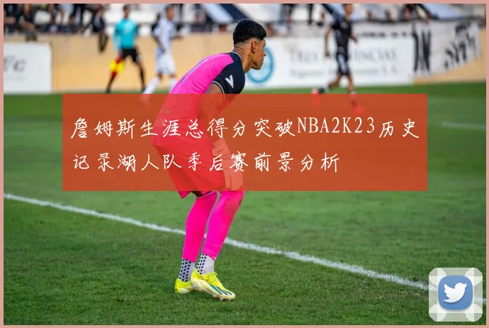 詹姆斯生涯总得分突破NBA2K23历史记录湖人队季后赛前景分析