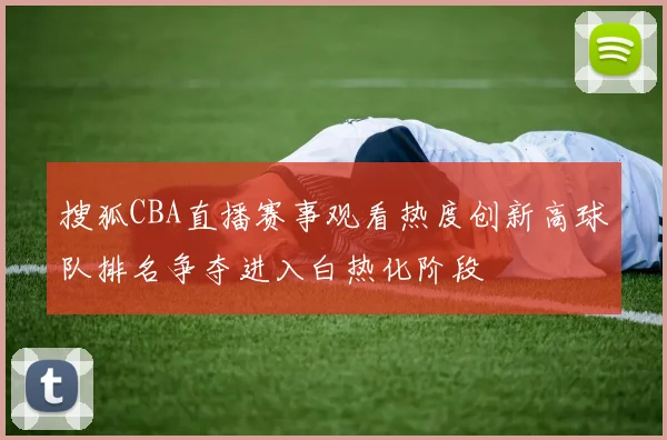 搜狐CBA直播赛事观看热度创新高球队排名争夺进入白热化阶段