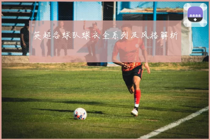 英超各球队球衣全系列及风格解析