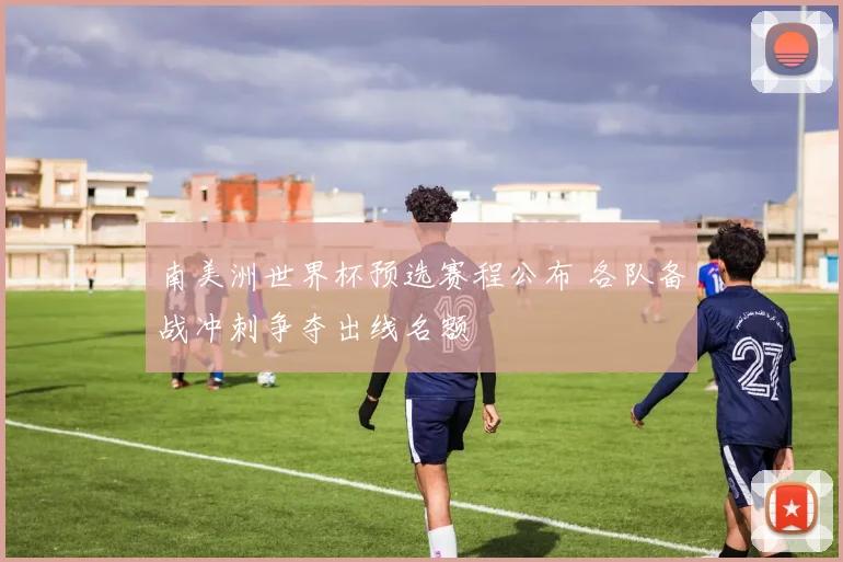 南美洲世界杯预选赛程公布 各队备战冲刺争夺出线名额