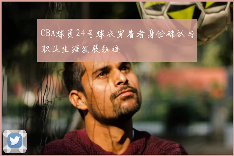CBA球员24号球衣穿着者身份确认与职业生涯发展轨迹