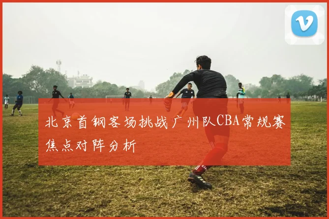 北京首钢客场挑战广州队CBA常规赛焦点对阵分析