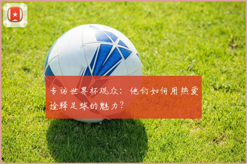 专访世界杯观众:他们如何用热爱诠释足球的魅力?
