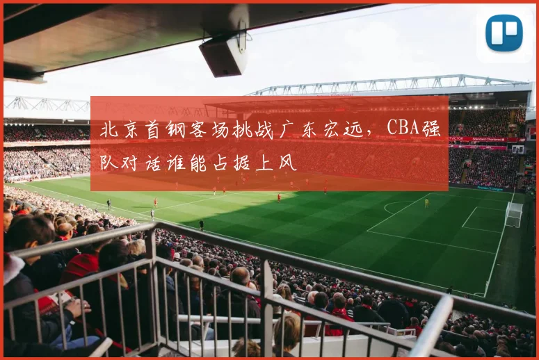 北京首钢客场挑战广东宏远，CBA强队对话谁能占据上风