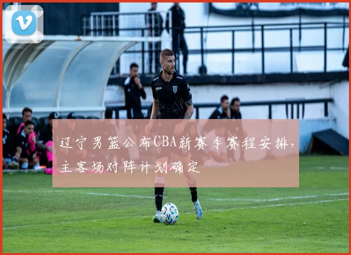 辽宁男篮公布CBA新赛季赛程安排，主客场对阵计划确定