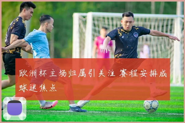 欧洲杯主场归属引关注 赛程安排成球迷焦点