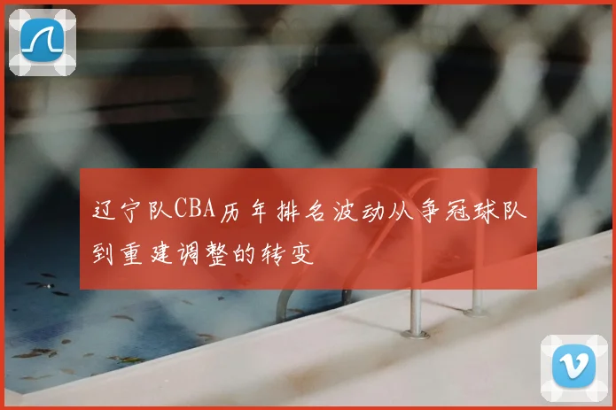 辽宁队CBA历年排名波动从争冠球队到重建调整的转变