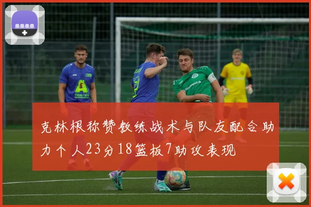 克林根称赞教练战术与队友配合助力个人23分18篮板7助攻表现