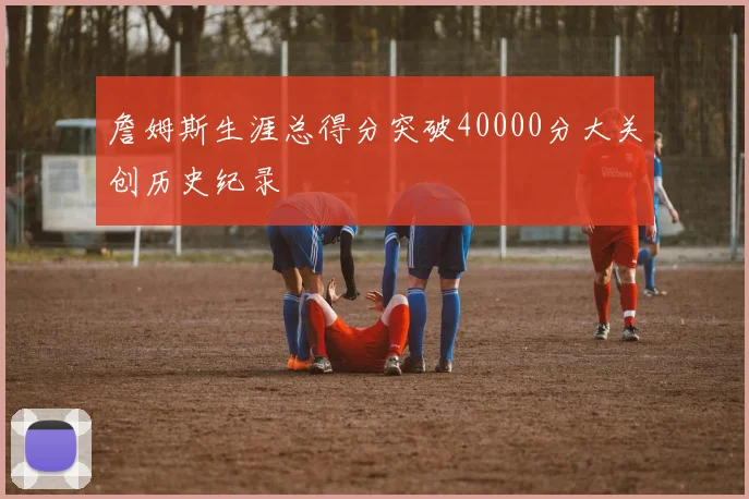 詹姆斯生涯总得分突破40000分大关创历史纪录