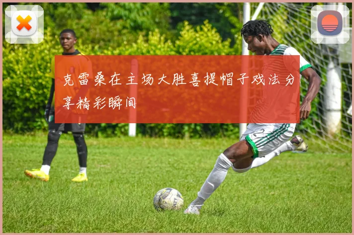 克雷桑在主场大胜喜提帽子戏法分享精彩瞬间