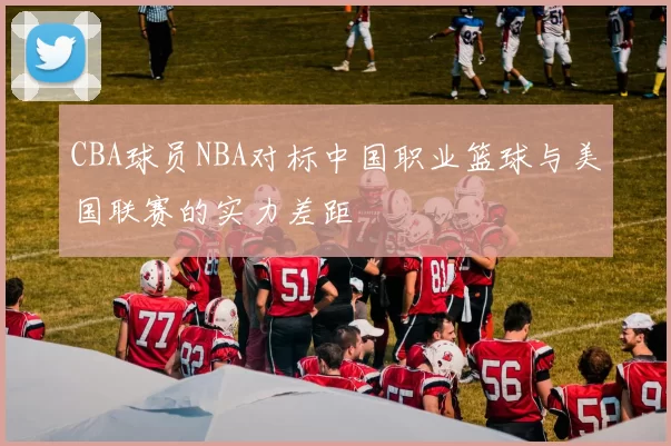CBA球员NBA对标中国职业篮球与美国联赛的实力差距